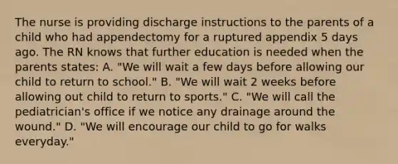 The nurse is providing discharge instructions to the parents of a child who had appendectomy for a ruptured appendix 5 days ago. The RN knows that further education is needed when the parents states: A. "We will wait a few days before allowing our child to return to school." B. "We will wait 2 weeks before allowing out child to return to sports." C. "We will call the pediatrician's office if we notice any drainage around the wound." D. "We will encourage our child to go for walks everyday."