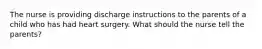 The nurse is providing discharge instructions to the parents of a child who has had heart surgery. What should the nurse tell the parents?