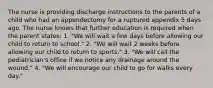 The nurse is providing discharge instructions to the parents of a child who had an appendectomy for a ruptured appendix 5 days ago. The nurse knows that further education is required when the parent states: 1. "We will wait a few days before allowing our child to return to school." 2. "We will wait 2 weeks before allowing our child to return to sports." 3. "We will call the pediatrician's office if we notice any drainage around the wound." 4. "We will encourage our child to go for walks every day."