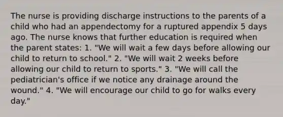 The nurse is providing discharge instructions to the parents of a child who had an appendectomy for a ruptured appendix 5 days ago. The nurse knows that further education is required when the parent states: 1. "We will wait a few days before allowing our child to return to school." 2. "We will wait 2 weeks before allowing our child to return to sports." 3. "We will call the pediatrician's office if we notice any drainage around the wound." 4. "We will encourage our child to go for walks every day."