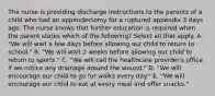 The nurse is providing discharge instructions to the parents of a child who had an appendectomy for a ruptured appendix 3 days ago. The nurse knows that further education is required when the parent states which of the following? Select all that apply. A. "We will wait a few days before allowing our child to return to school." B. "We will wait 2 weeks before allowing our child to return to sports." C. "We will call the healthcare provider's office if we notice any drainage around the wound." D. "We will encourage our child to go for walks every day." E. "We will encourage our child to eat at every meal and offer snacks."