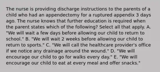 The nurse is providing discharge instructions to the parents of a child who had an appendectomy for a ruptured appendix 3 days ago. The nurse knows that further education is required when the parent states which of the following? Select all that apply. A. "We will wait a few days before allowing our child to return to school." B. "We will wait 2 weeks before allowing our child to return to sports." C. "We will call the healthcare provider's office if we notice any drainage around the wound." D. "We will encourage our child to go for walks every day." E. "We will encourage our child to eat at every meal and offer snacks."