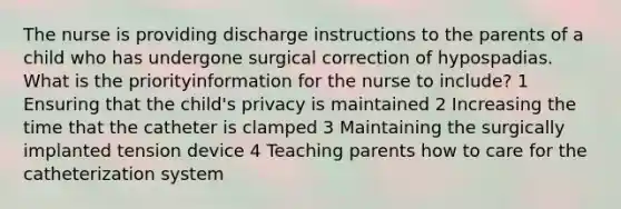 The nurse is providing discharge instructions to the parents of a child who has undergone surgical correction of hypospadias. What is the priorityinformation for the nurse to include? 1 Ensuring that the child's privacy is maintained 2 Increasing the time that the catheter is clamped 3 Maintaining the surgically implanted tension device 4 Teaching parents how to care for the catheterization system