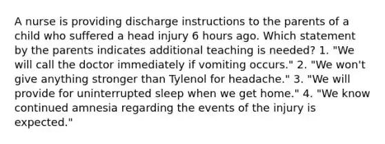 A nurse is providing discharge instructions to the parents of a child who suffered a head injury 6 hours ago. Which statement by the parents indicates additional teaching is needed? 1. "We will call the doctor immediately if vomiting occurs." 2. "We won't give anything stronger than Tylenol for headache." 3. "We will provide for uninterrupted sleep when we get home." 4. "We know continued amnesia regarding the events of the injury is expected."