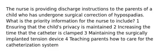 The nurse is providing discharge instructions to the parents of a child who has undergone surgical correction of hypospadias. What is the priority information for the nurse to include? 1 Ensuring that the child's privacy is maintained 2 Increasing the time that the catheter is clamped 3 Maintaining the surgically implanted tension device 4 Teaching parents how to care for the catheterization system