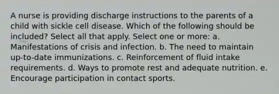 A nurse is providing discharge instructions to the parents of a child with sickle cell disease. Which of the following should be included? Select all that apply. Select one or more: a. Manifestations of crisis and infection. b. The need to maintain up-to-date immunizations. c. Reinforcement of fluid intake requirements. d. Ways to promote rest and adequate nutrition. e. Encourage participation in contact sports.