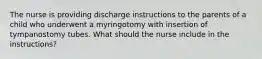 The nurse is providing discharge instructions to the parents of a child who underwent a myringotomy with insertion of tympanostomy tubes. What should the nurse include in the instructions?