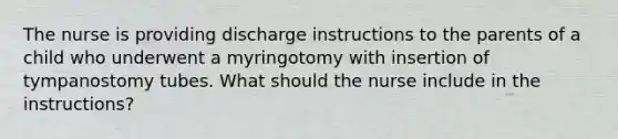 The nurse is providing discharge instructions to the parents of a child who underwent a myringotomy with insertion of tympanostomy tubes. What should the nurse include in the instructions?