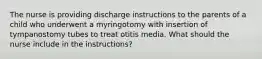 The nurse is providing discharge instructions to the parents of a child who underwent a myringotomy with insertion of tympanostomy tubes to treat otitis media. What should the nurse include in the instructions?