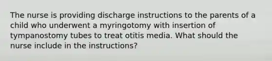 The nurse is providing discharge instructions to the parents of a child who underwent a myringotomy with insertion of tympanostomy tubes to treat otitis media. What should the nurse include in the instructions?