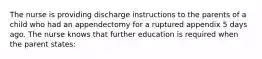 The nurse is providing discharge instructions to the parents of a child who had an appendectomy for a ruptured appendix 5 days ago. The nurse knows that further education is required when the parent states: