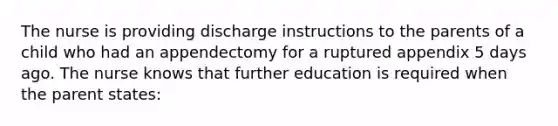 The nurse is providing discharge instructions to the parents of a child who had an appendectomy for a ruptured appendix 5 days ago. The nurse knows that further education is required when the parent states: