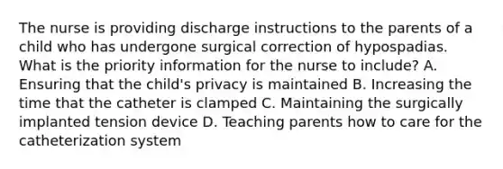 The nurse is providing discharge instructions to the parents of a child who has undergone surgical correction of hypospadias. What is the priority information for the nurse to include? A. Ensuring that the child's privacy is maintained B. Increasing the time that the catheter is clamped C. Maintaining the surgically implanted tension device D. Teaching parents how to care for the catheterization system