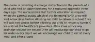 The nurse is providing discharge instructions to the parents of a child who had an appendectomy for a ruptured appendix three days ago. The nurse knows that further education is required when the parents states which of the following?SATA a we will wait a few days before allowing our child to return to school B we will wait two weeks before allowing our child to return to sports C we will call the healthcare providers office if we notice any drainage around the wound D we will encourage our child to go for walks every day E we will encourage our child to eat at every meal and offer snacks