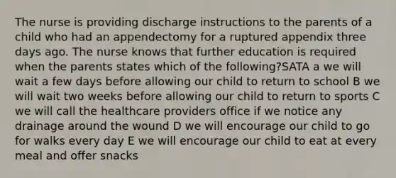 The nurse is providing discharge instructions to the parents of a child who had an appendectomy for a ruptured appendix three days ago. The nurse knows that further education is required when the parents states which of the following?SATA a we will wait a few days before allowing our child to return to school B we will wait two weeks before allowing our child to return to sports C we will call the healthcare providers office if we notice any drainage around the wound D we will encourage our child to go for walks every day E we will encourage our child to eat at every meal and offer snacks