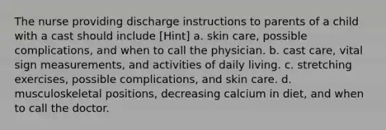 The nurse providing discharge instructions to parents of a child with a cast should include [Hint] a. skin care, possible complications, and when to call the physician. b. cast care, vital sign measurements, and activities of daily living. c. stretching exercises, possible complications, and skin care. d. musculoskeletal positions, decreasing calcium in diet, and when to call the doctor.