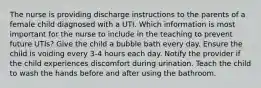 The nurse is providing discharge instructions to the parents of a female child diagnosed with a UTI. Which information is most important for the nurse to include in the teaching to prevent future UTIs? Give the child a bubble bath every day. Ensure the child is voiding every 3-4 hours each day. Notify the provider if the child experiences discomfort during urination. Teach the child to wash the hands before and after using the bathroom.