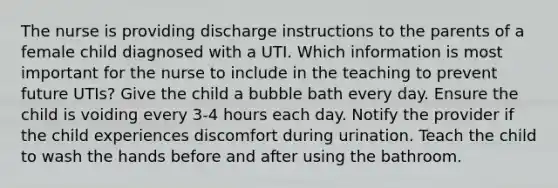 The nurse is providing discharge instructions to the parents of a female child diagnosed with a UTI. Which information is most important for the nurse to include in the teaching to prevent future UTIs? Give the child a bubble bath every day. Ensure the child is voiding every 3-4 hours each day. Notify the provider if the child experiences discomfort during urination. Teach the child to wash the hands before and after using the bathroom.