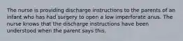 The nurse is providing discharge instructions to the parents of an infant who has had surgery to open a low imperforate anus. The nurse knows that the discharge instructions have been understood when the parent says this.