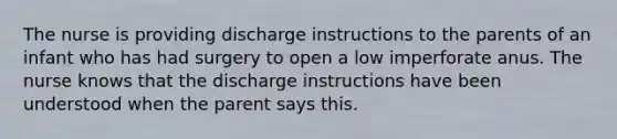 The nurse is providing discharge instructions to the parents of an infant who has had surgery to open a low imperforate anus. The nurse knows that the discharge instructions have been understood when the parent says this.