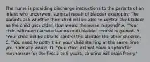 The nurse is providing discharge instructions to the parents of an infant who underwent surgical repair of bladder exstrophy. The parents ask whether their child will be able to control the bladder as the child gets older. How would the nurse respond? A. "Your child will need catheterization until bladder control is gained. B. "Your child will be able to control the bladder like other children. C. "You need to potty train your child starting at the same time you normally would. D. "Your child will not have a sphincter mechanism for the first 3 to 5 years, so urine will drain freely."