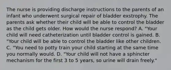 The nurse is providing discharge instructions to the parents of an infant who underwent surgical repair of bladder exstrophy. The parents ask whether their child will be able to control the bladder as the child gets older. How would the nurse respond? A. "Your child will need catheterization until bladder control is gained. B. "Your child will be able to control the bladder like other children. C. "You need to potty train your child starting at the same time you normally would. D. "Your child will not have a sphincter mechanism for the first 3 to 5 years, so urine will drain freely."