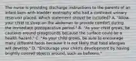 The nurse is providing discharge instructions to the parents of an infant born with bladder exstrophy who had a continent urinary reservoir placed. Which statement should be included? A. "Allow your child to sleep on the abdomen to provide comfort during the immediate postoperative period." B. "As your child grows, be cautious around playgrounds because the surface could be a health hazard." C. "As your child grows, be sure to encourage many different foods because it is not likely that food allergies will develop." D. "Encourage your child's development by having brightly colored objects around, such as balloons."