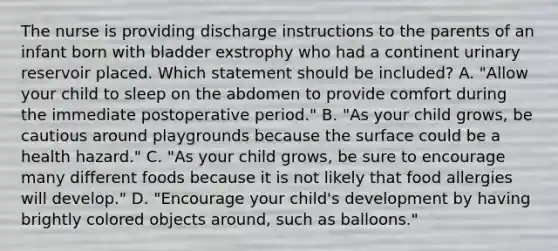 The nurse is providing discharge instructions to the parents of an infant born with bladder exstrophy who had a continent urinary reservoir placed. Which statement should be included? A. "Allow your child to sleep on the abdomen to provide comfort during the immediate postoperative period." B. "As your child grows, be cautious around playgrounds because the surface could be a health hazard." C. "As your child grows, be sure to encourage many different foods because it is not likely that food allergies will develop." D. "Encourage your child's development by having brightly colored objects around, such as balloons."