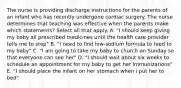 The nurse is providing discharge instructions for the parents of an infant who has recently undergone cardiac surgery. The nurse determines that teaching was effective when the parents make which statements? Select all that apply. A. "I should keep giving my baby all prescribed medicines until the health care provider tells me to stop" B. "I need to find low-sodium formula to feed to my baby" C. "I am going to take my baby to church on Sunday so that everyone can see her" D. "I should wait about six weeks to schedule an appointment for my baby to get her immunizations" E. "I should place the infant on her stomach when i put her to bed"