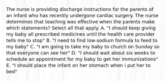 The nurse is providing discharge instructions for the parents of an infant who has recently undergone cardiac surgery. The nurse determines that teaching was effective when the parents make which statements? Select all that apply. A. "I should keep giving my baby all prescribed medicines until the health care provider tells me to stop" B. "I need to find low-sodium formula to feed to my baby" C. "I am going to take my baby to church on Sunday so that everyone can see her" D. "I should wait about six weeks to schedule an appointment for my baby to get her immunizations" E. "I should place the infant on her stomach when i put her to bed"