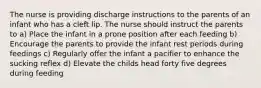 The nurse is providing discharge instructions to the parents of an infant who has a cleft lip. The nurse should instruct the parents to a) Place the infant in a prone position after each feeding b) Encourage the parents to provide the infant rest periods during feedings c) Regularly offer the infant a pacifier to enhance the sucking reflex d) Elevate the childs head forty five degrees during feeding