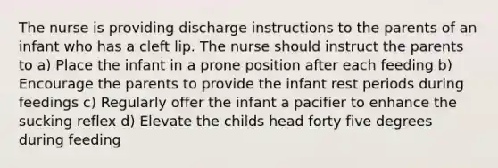 The nurse is providing discharge instructions to the parents of an infant who has a cleft lip. The nurse should instruct the parents to a) Place the infant in a prone position after each feeding b) Encourage the parents to provide the infant rest periods during feedings c) Regularly offer the infant a pacifier to enhance the sucking reflex d) Elevate the childs head forty five degrees during feeding