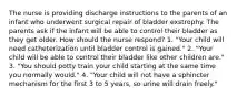 The nurse is providing discharge instructions to the parents of an infant who underwent surgical repair of bladder exstrophy. The parents ask if the infant will be able to control their bladder as they get older. How should the nurse respond? 1. "Your child will need catheterization until bladder control is gained." 2. "Your child will be able to control their bladder like other children are." 3. "You should potty train your child starting at the same time you normally would." 4. "Your child will not have a sphincter mechanism for the first 3 to 5 years, so urine will drain freely."