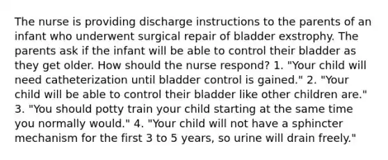 The nurse is providing discharge instructions to the parents of an infant who underwent surgical repair of bladder exstrophy. The parents ask if the infant will be able to control their bladder as they get older. How should the nurse respond? 1. "Your child will need catheterization until bladder control is gained." 2. "Your child will be able to control their bladder like other children are." 3. "You should potty train your child starting at the same time you normally would." 4. "Your child will not have a sphincter mechanism for the first 3 to 5 years, so urine will drain freely."