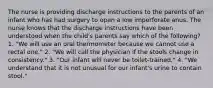 The nurse is providing discharge instructions to the parents of an infant who has had surgery to open a low imperforate anus. The nurse knows that the discharge instructions have been understood when the child's parents say which of the following? 1. "We will use an oral thermometer because we cannot use a rectal one." 2. "We will call the physician if the stools change in consistency." 3. "Our infant will never be toilet-trained." 4. "We understand that it is not unusual for our infant's urine to contain stool."