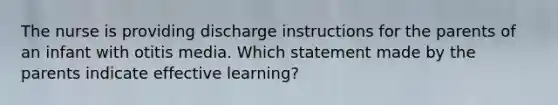 The nurse is providing discharge instructions for the parents of an infant with otitis media. Which statement made by the parents indicate effective learning?