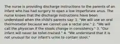 The nurse is providing discharge instructions to the parents of an infant who has had surgery to open a low imperforate anus. The nurse knows that the discharge instructions have been understood when the child's parents say: 1. "We will use an oral thermometer because we cannot use a rectal one." 2. "We will call the physician if the stools change in consistency." 3. "Our infant will never be toilet-trained." 4. "We understand that it is not unusual for our infant's urine to contain stool."