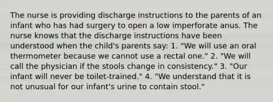 The nurse is providing discharge instructions to the parents of an infant who has had surgery to open a low imperforate anus. The nurse knows that the discharge instructions have been understood when the child's parents say: 1. "We will use an oral thermometer because we cannot use a rectal one." 2. "We will call the physician if the stools change in consistency." 3. "Our infant will never be toilet-trained." 4. "We understand that it is not unusual for our infant's urine to contain stool."