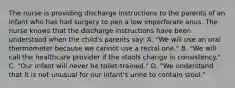 The nurse is providing discharge instructions to the parents of an infant who has had surgery to pen a low imperforate anus. The nurse knows that the discharge instructions have been understood when the child's parents say: A. "We will use an oral thermometer because we cannot use a rectal one." B. "We will call the healthcare provider if the stools change in consistency." C. "Our infant will never be toilet-trained." D. "We understand that it is not unusual for our infant's urine to contain stool."