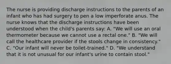 The nurse is providing discharge instructions to the parents of an infant who has had surgery to pen a low imperforate anus. The nurse knows that the discharge instructions have been understood when the child's parents say: A. "We will use an oral thermometer because we cannot use a rectal one." B. "We will call the healthcare provider if the stools change in consistency." C. "Our infant will never be toilet-trained." D. "We understand that it is not unusual for our infant's urine to contain stool."