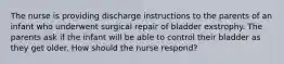 The nurse is providing discharge instructions to the parents of an infant who underwent surgical repair of bladder exstrophy. The parents ask if the infant will be able to control their bladder as they get older. How should the nurse respond?