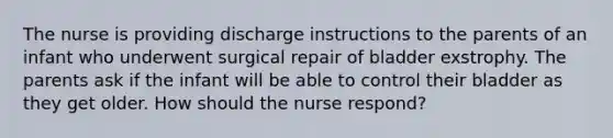 The nurse is providing discharge instructions to the parents of an infant who underwent surgical repair of bladder exstrophy. The parents ask if the infant will be able to control their bladder as they get older. How should the nurse respond?