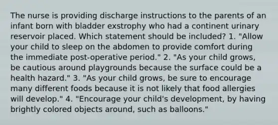 The nurse is providing discharge instructions to the parents of an infant born with bladder exstrophy who had a continent urinary reservoir placed. Which statement should be included? 1. "Allow your child to sleep on the abdomen to provide comfort during the immediate post-operative period." 2. "As your child grows, be cautious around playgrounds because the surface could be a health hazard." 3. "As your child grows, be sure to encourage many different foods because it is not likely that food allergies will develop." 4. "Encourage your child's development, by having brightly colored objects around, such as balloons."