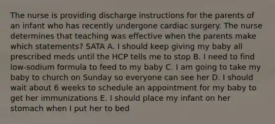 The nurse is providing discharge instructions for the parents of an infant who has recently undergone cardiac surgery. The nurse determines that teaching was effective when the parents make which statements? SATA A. I should keep giving my baby all prescribed meds until the HCP tells me to stop B. I need to find low-sodium formula to feed to my baby C. I am going to take my baby to church on Sunday so everyone can see her D. I should wait about 6 weeks to schedule an appointment for my baby to get her immunizations E. I should place my infant on her stomach when I put her to bed