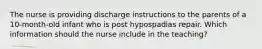 The nurse is providing discharge instructions to the parents of a 10-month-old infant who is post hypospadias repair. Which information should the nurse include in the teaching?