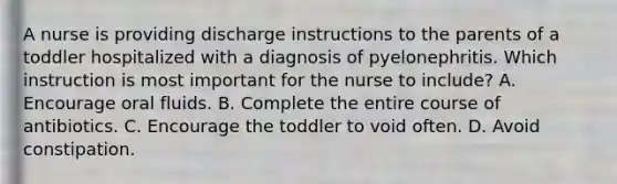 A nurse is providing discharge instructions to the parents of a toddler hospitalized with a diagnosis of pyelonephritis. Which instruction is most important for the nurse to include? A. Encourage oral fluids. B. Complete the entire course of antibiotics. C. Encourage the toddler to void often. D. Avoid constipation.