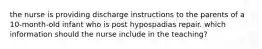 the nurse is providing discharge instructions to the parents of a 10-month-old infant who is post hypospadias repair. which information should the nurse include in the teaching?