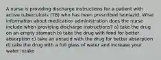 A nurse is providing discharge instructions for a patient with active tuberculosis (TB) who has been prescribed isoniazid. What information about medication administration does the nurse include when providing discharge instructions? a) take the drug on an empty stomach b) take the drug with food for better absorption c) take an antacid with the drug for better absorption d) take the drug with a full glass of water and increase your water intake