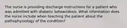 The nurse is providing discharge instructions for a patient who was admitted with diabetic ketoacidosis. What information does the nurse include when teaching the patient about the pathophysiology of the condition?