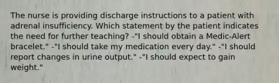 The nurse is providing discharge instructions to a patient with adrenal insufficiency. Which statement by the patient indicates the need for further teaching? -"I should obtain a Medic-Alert bracelet." -"I should take my medication every day." -"I should report changes in urine output." -"I should expect to gain weight."